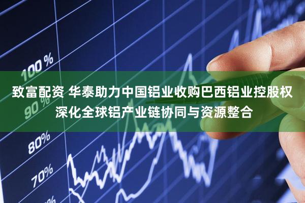 致富配资 华泰助力中国铝业收购巴西铝业控股权 深化全球铝产业链协同与资源整合