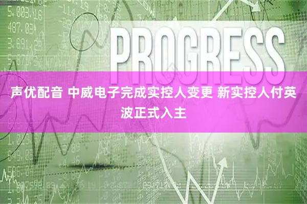 声优配音 中威电子完成实控人变更 新实控人付英波正式入主