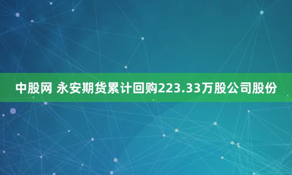 中股网 永安期货累计回购223.33万股公司股份