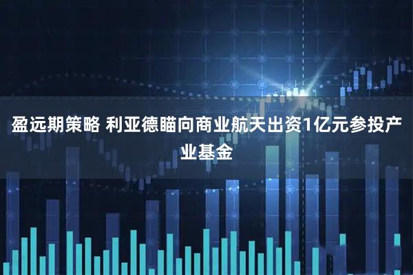 盈远期策略 利亚德瞄向商业航天出资1亿元参投产业基金