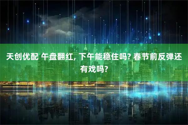 天创优配 午盘翻红, 下午能稳住吗? 春节前反弹还有戏吗?