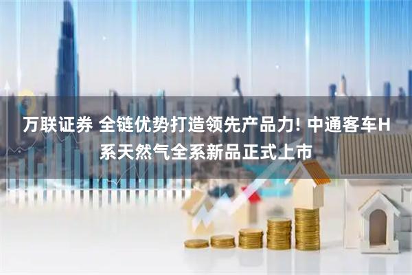 万联证券 全链优势打造领先产品力! 中通客车H系天然气全系新品正式上市