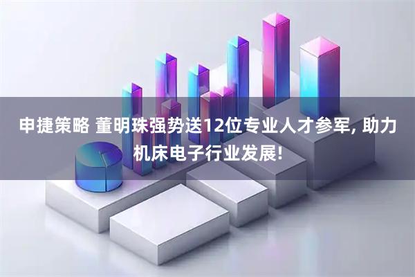 申捷策略 董明珠强势送12位专业人才参军, 助力机床电子行业发展!