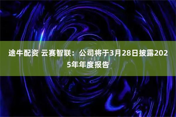 途牛配资 云赛智联：公司将于3月28日披露2025年年度报告