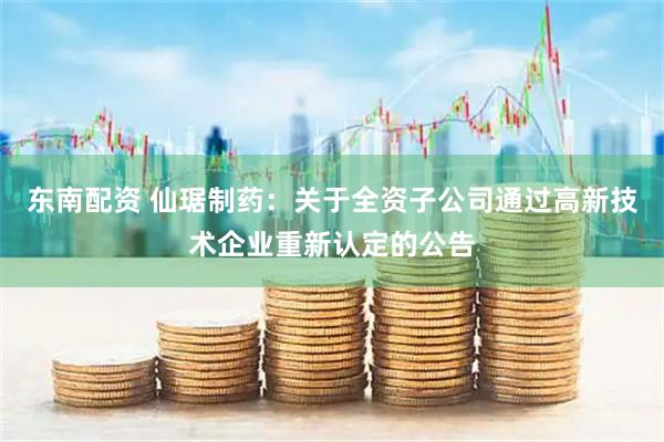东南配资 仙琚制药：关于全资子公司通过高新技术企业重新认定的公告
