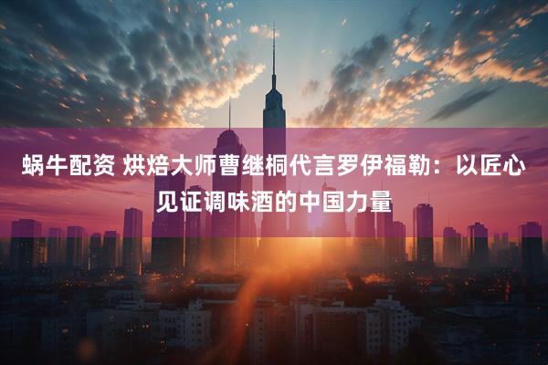 蜗牛配资 烘焙大师曹继桐代言罗伊福勒：以匠心见证调味酒的中国力量