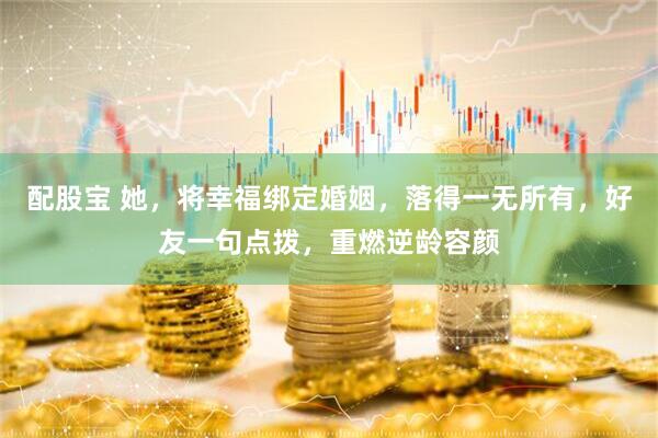配股宝 她，将幸福绑定婚姻，落得一无所有，好友一句点拨，重燃逆龄容颜