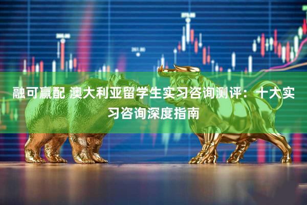 融可赢配 澳大利亚留学生实习咨询测评：十大实习咨询深度指南