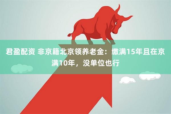 君盈配资 非京籍北京领养老金：缴满15年且在京满10年，没单位也行