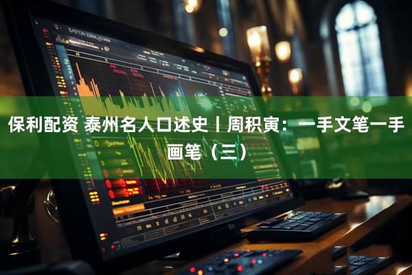 保利配资 泰州名人口述史丨周积寅：一手文笔一手画笔（三）