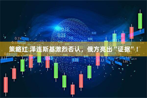 策略红 泽连斯基激烈否认，俄方亮出“证据”！