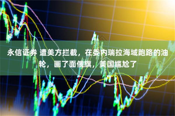 永信证券 遭美方拦截，在委内瑞拉海域跑路的油轮，画了面俄旗，美国尴尬了