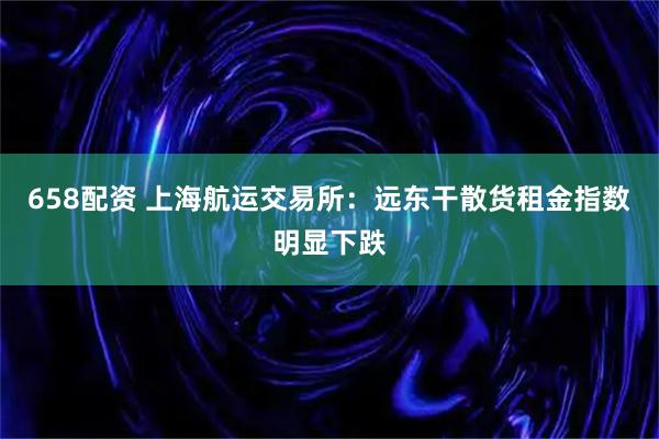 658配资 上海航运交易所：远东干散货租金指数明显下跌