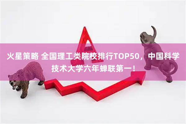 火星策略 全国理工类院校排行TOP50，中国科学技术大学六年蝉联第一！
