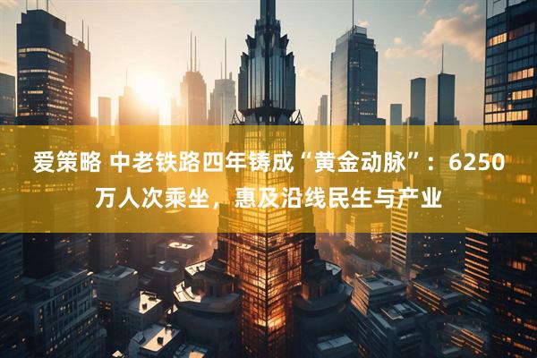 爱策略 中老铁路四年铸成“黄金动脉”：6250万人次乘坐，惠及沿线民生与产业