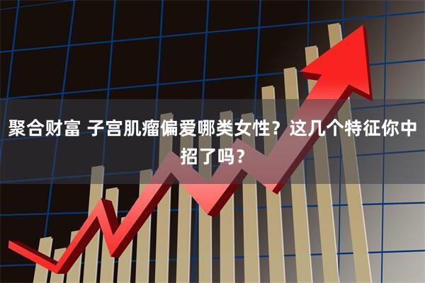 聚合财富 子宫肌瘤偏爱哪类女性？这几个特征你中招了吗？