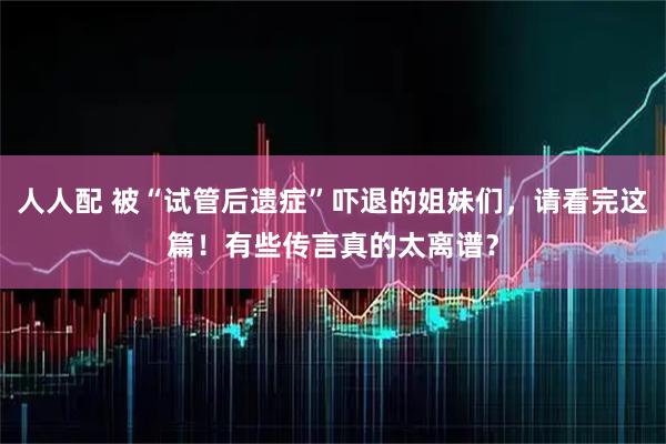 人人配 被“试管后遗症”吓退的姐妹们，请看完这篇！有些传言真的太离谱？
