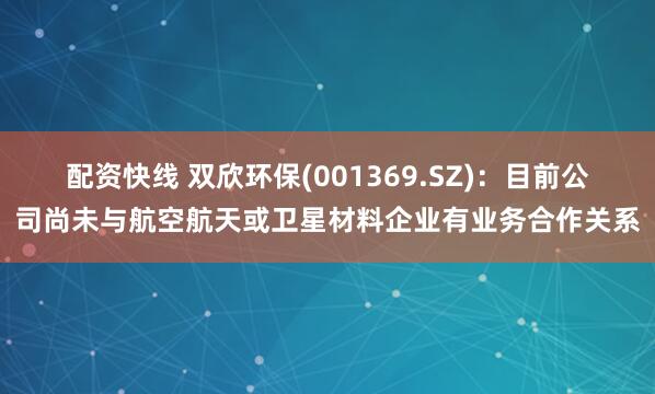 配资快线 双欣环保(001369.SZ)：目前公司尚未与航空航天或卫星材料企业有业务合作关系
