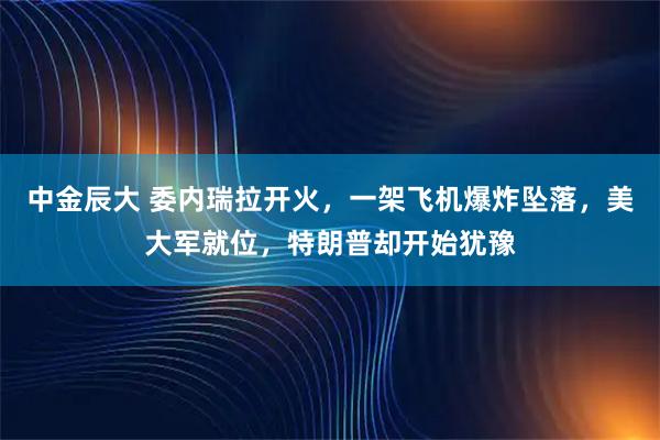 中金辰大 委内瑞拉开火，一架飞机爆炸坠落，美大军就位，特朗普却开始犹豫