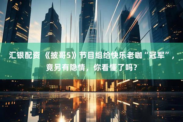 汇银配资 《披哥5》节目组给快乐老咖“冠军”，竟另有隐情，你看懂了吗？