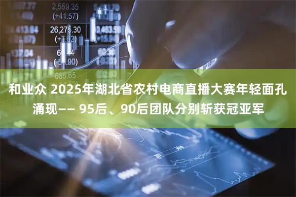 和业众 2025年湖北省农村电商直播大赛年轻面孔涌现—— 95后、90后团队分别斩获冠亚军