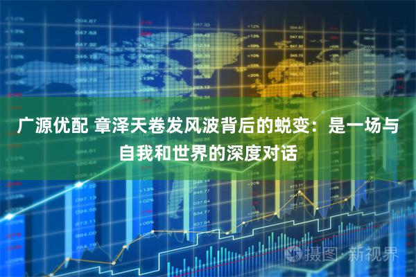 广源优配 章泽天卷发风波背后的蜕变：是一场与自我和世界的深度对话