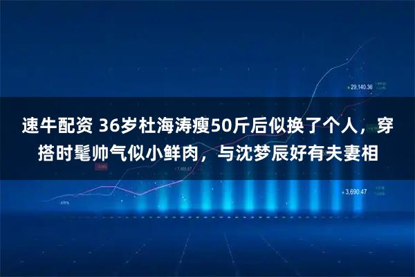 速牛配资 36岁杜海涛瘦50斤后似换了个人，穿搭时髦帅气似小鲜肉，与沈梦辰好有夫妻相