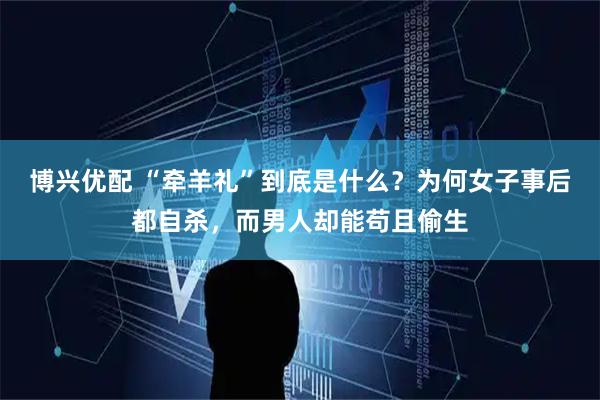 博兴优配 “牵羊礼”到底是什么？为何女子事后都自杀，而男人却能苟且偷生