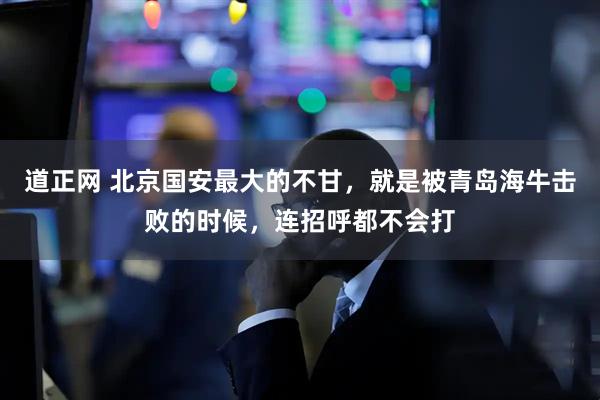 道正网 北京国安最大的不甘，就是被青岛海牛击败的时候，连招呼都不会打
