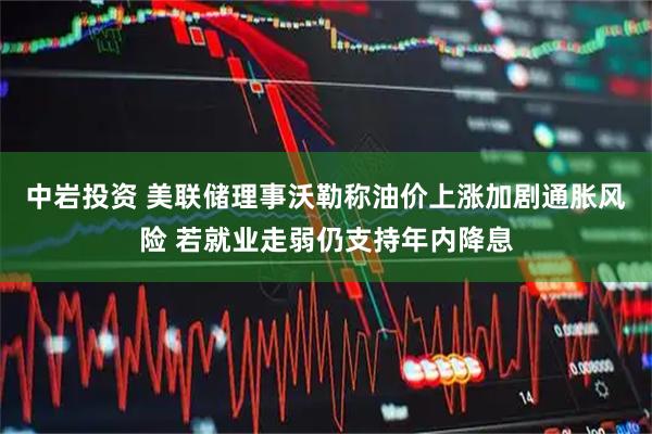 中岩投资 美联储理事沃勒称油价上涨加剧通胀风险 若就业走弱仍支持年内降息