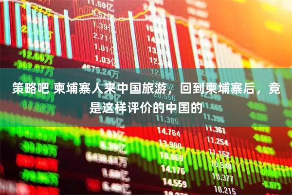 策略吧 柬埔寨人来中国旅游，回到柬埔寨后，竟是这样评价的中国的