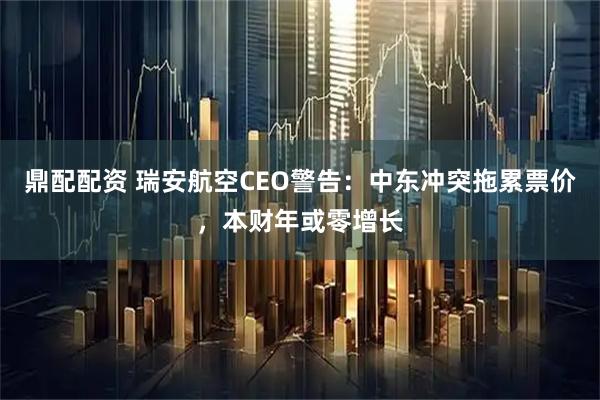 鼎配配资 瑞安航空CEO警告：中东冲突拖累票价，本财年或零增长