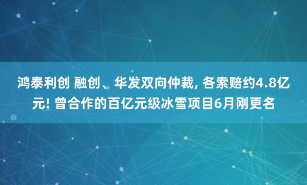 鸿泰利创 融创、华发双向仲裁, 各索赔约4.8亿元! 曾合作的百亿元级冰雪项目6月刚更名
