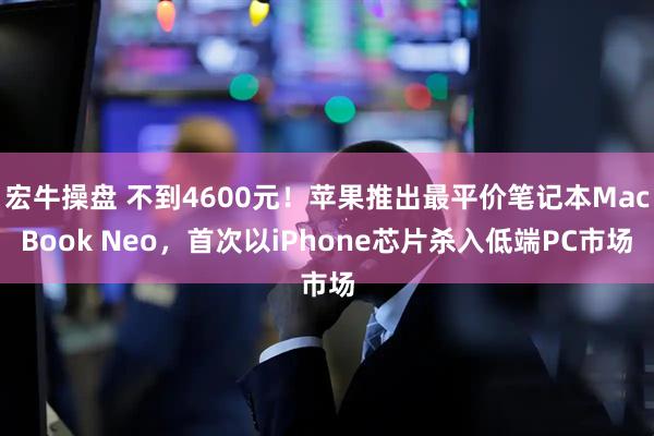 宏牛操盘 不到4600元！苹果推出最平价笔记本MacBook Neo，首次以iPhone芯片杀入低端PC市场