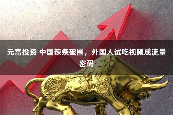元富投资 中国辣条破圈,外国人试吃视频成流量密码